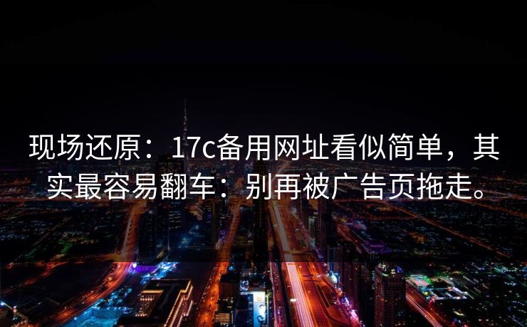 现场还原：17c备用网址看似简单，其实最容易翻车：别再被广告页拖走。