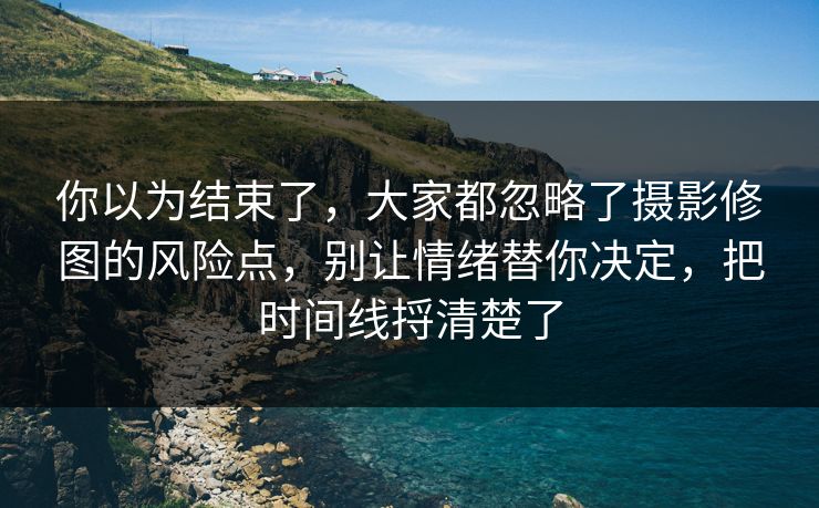你以为结束了，大家都忽略了摄影修图的风险点，别让情绪替你决定，把时间线捋清楚了