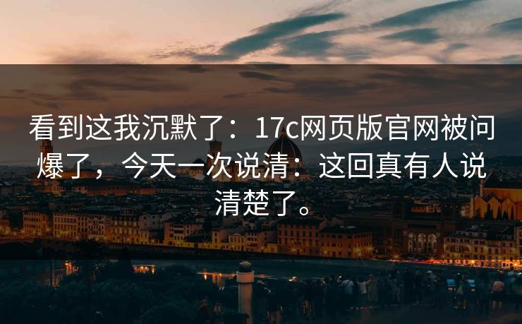 看到这我沉默了：17c网页版官网被问爆了，今天一次说清：这回真有人说清楚了。