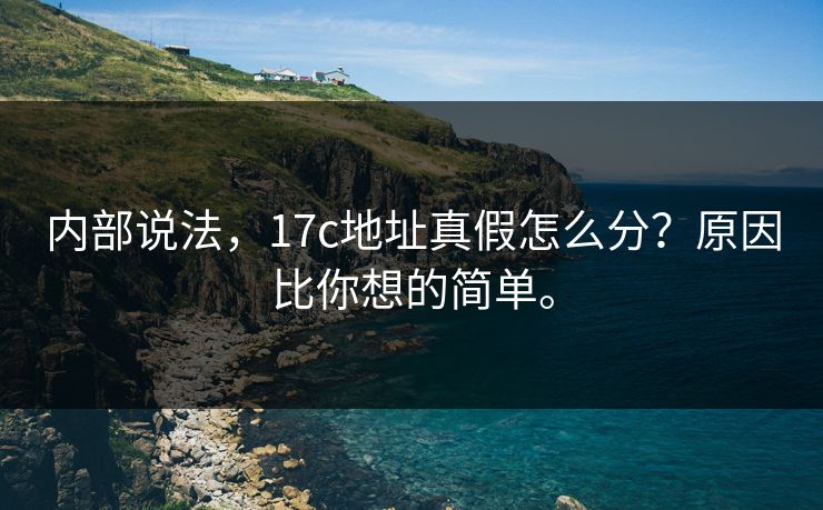 内部说法,17c地址真假怎么分?原因比你想的简单。 内部说法,17c地址真假怎么分?原因比你想的简单。