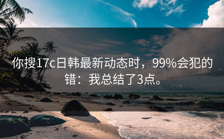 你搜17c日韩最新动态时，99%会犯的错：我总结了3点。
