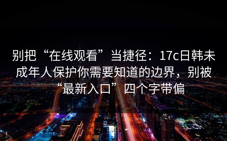 别把“在线观看”当捷径:17c日韩未成年人保护你需要知道的边界,别被“最新入口”四个字带偏 别把“在线观看”当捷径:17c日韩未成年人保护你需要知道的边界,别被“最新入口”四个字带偏