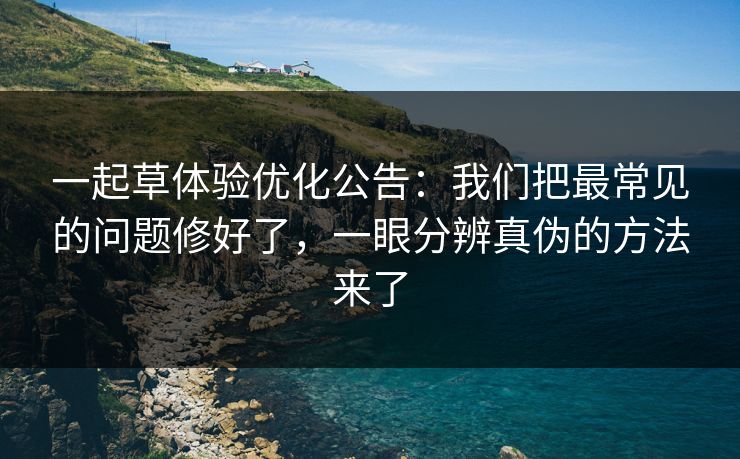 一起草体验优化公告：我们把最常见的问题修好了，一眼分辨真伪的方法来了