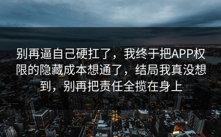 别再逼自己硬扛了，我终于把APP权限的隐藏成本想通了，结局我真没想到，别再把责任全揽在身上