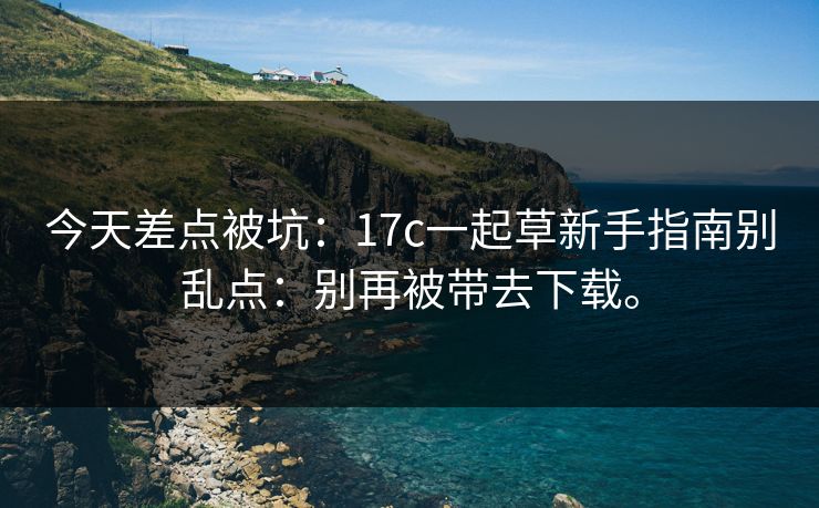今天差点被坑：17c一起草新手指南别乱点：别再被带去下载。
