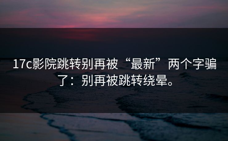 17c影院跳转别再被“最新”两个字骗了：别再被跳转绕晕。