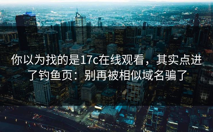 你以为找的是17c在线观看，其实点进了钓鱼页：别再被相似域名骗了