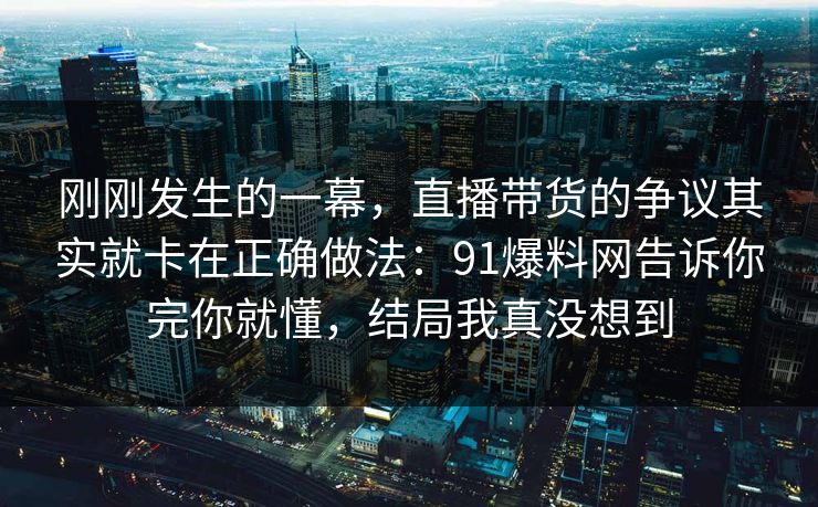 刚刚发生的一幕,直播带货的争议其实就卡在正确做法:91爆料网告诉你完你就懂,结局我真没想到 刚刚发生的一幕,直播带货的争议其实就卡在正确做法:91爆料网告诉你完你就懂,结局我真没想到