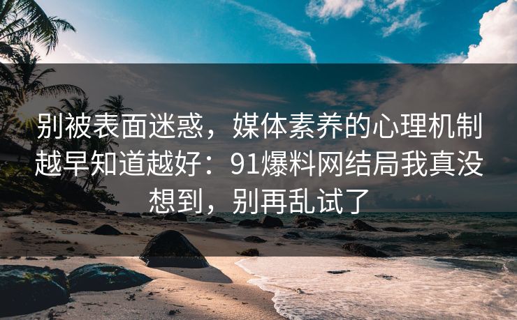别被表面迷惑，媒体素养的心理机制越早知道越好：91爆料网结局我真没想到，别再乱试了