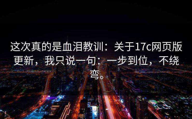 这次真的是血泪教训：关于17c网页版更新，我只说一句：一步到位，不绕弯。