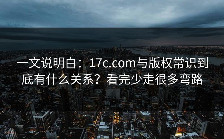 一文说明白:17c.com与版权常识到底有什么关系?看完少走很多弯路 一文说明白:17c.com与版权常识到底有什么关系?看完少走很多弯路
