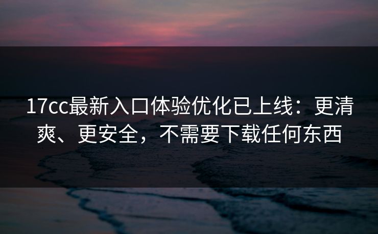 17cc最新入口体验优化已上线:更清爽、更安全,不需要下载任何东西 17cc最新入口体验优化已上线:更清爽、更安全,不需要下载任何东西