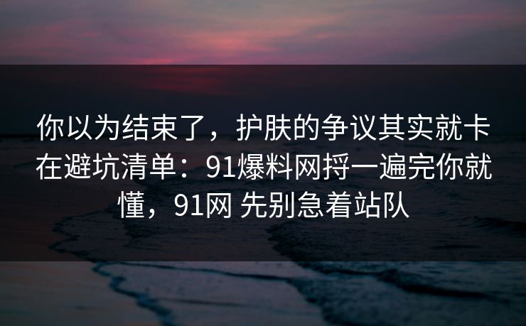 你以为结束了，护肤的争议其实就卡在避坑清单：91爆料网捋一遍完你就懂，91网 先别急着站队