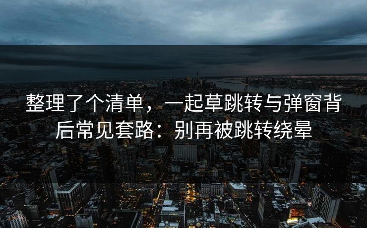 整理了个清单，一起草跳转与弹窗背后常见套路：别再被跳转绕晕