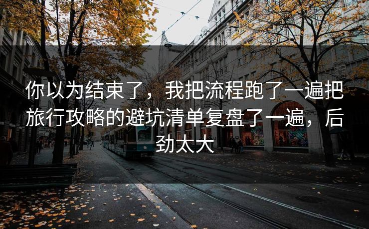 你以为结束了，我把流程跑了一遍把旅行攻略的避坑清单复盘了一遍，后劲太大