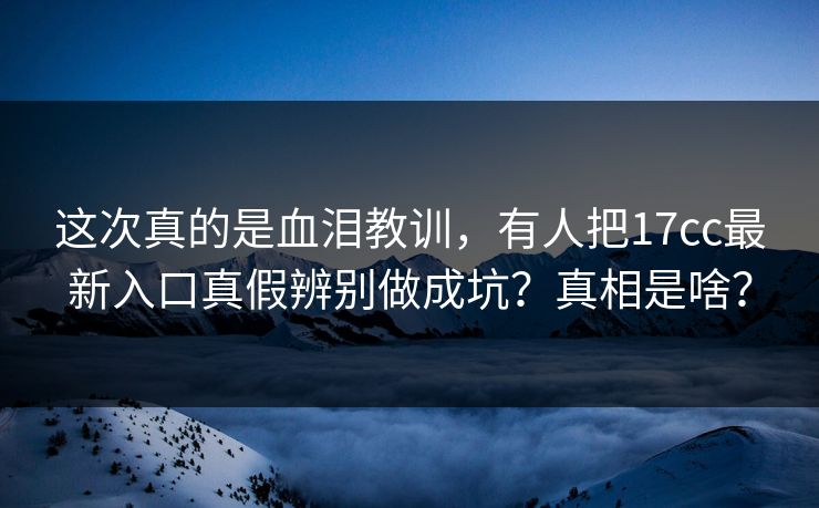 这次真的是血泪教训，有人把17cc最新入口真假辨别做成坑？真相是啥？