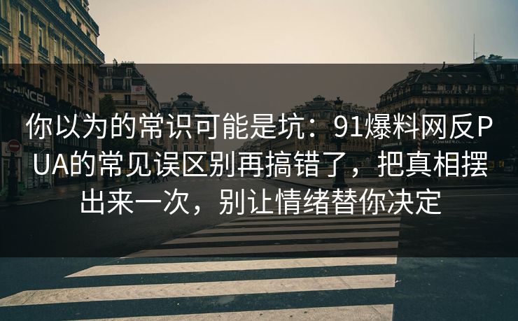 你以为的常识可能是坑：91爆料网反PUA的常见误区别再搞错了，把真相摆出来一次，别让情绪替你决定