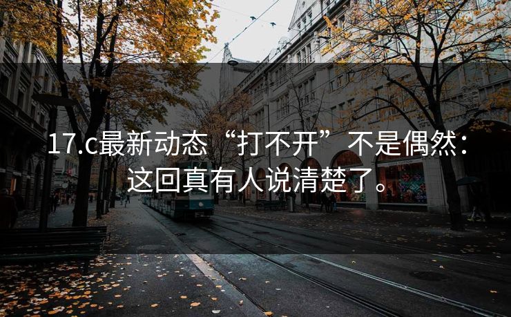 17.c最新动态“打不开”不是偶然:这回真有人说清楚了。 17.c最新动态“打不开”不是偶然:这回真有人说清楚了。