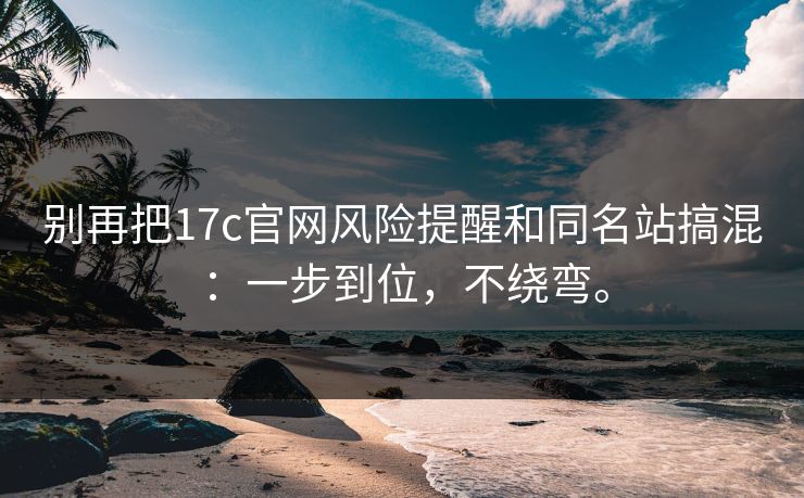 别再把17c官网风险提醒和同名站搞混：一步到位，不绕弯。