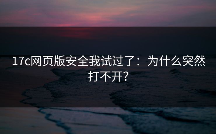 17c网页版安全我试过了：为什么突然打不开？