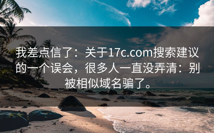 我差点信了：关于17c.com搜索建议的一个误会，很多人一直没弄清：别被相似域名骗了。