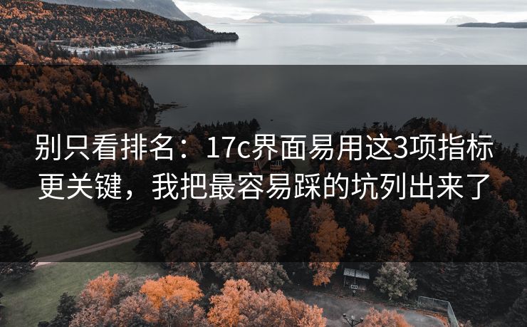 别只看排名：17c界面易用这3项指标更关键，我把最容易踩的坑列出来了