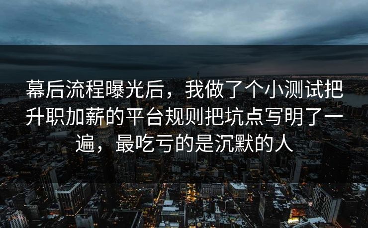 幕后流程曝光后,我做了个小测试把升职加薪的平台规则把坑点写明了一遍,最吃亏的是沉默的人 幕后流程曝光后,我做了个小测试把升职加薪的平台规则把坑点写明了一遍,最吃亏的是沉默的人