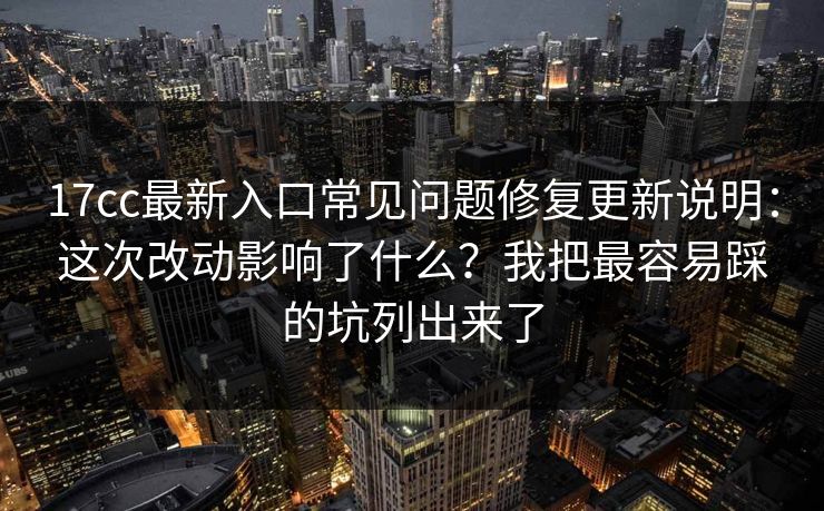17cc最新入口常见问题修复更新说明：这次改动影响了什么？我把最容易踩的坑列出来了