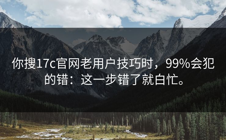 你搜17c官网老用户技巧时,99%会犯的错:这一步错了就白忙。 你搜17c官网老用户技巧时,99%会犯的错:这一步错了就白忙。