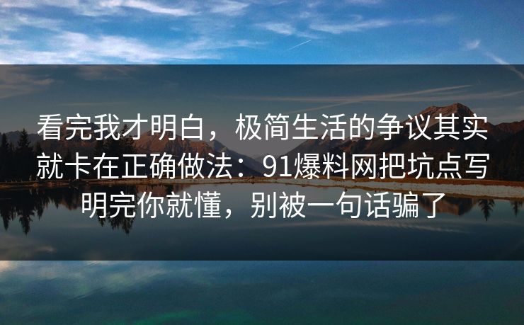 看完我才明白,极简生活的争议其实就卡在正确做法:91爆料网把坑点写明完你就懂,别被一句话骗了 看完我才明白,极简生活的争议其实就卡在正确做法:91爆料网把坑点写明完你就懂,别被一句话骗了