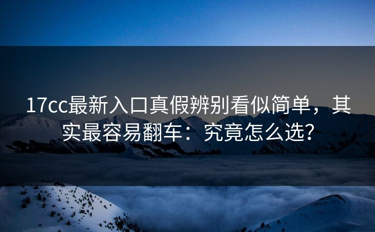 17cc最新入口真假辨别看似简单，其实最容易翻车：究竟怎么选？