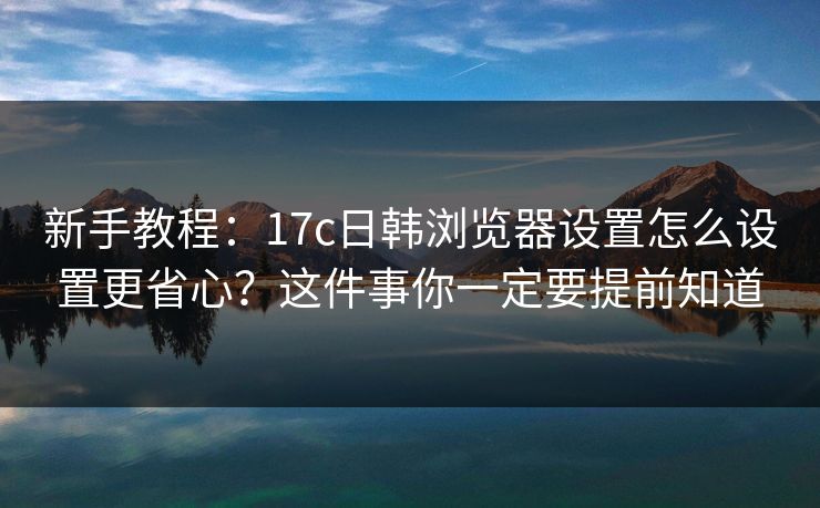 新手教程：17c日韩浏览器设置怎么设置更省心？这件事你一定要提前知道