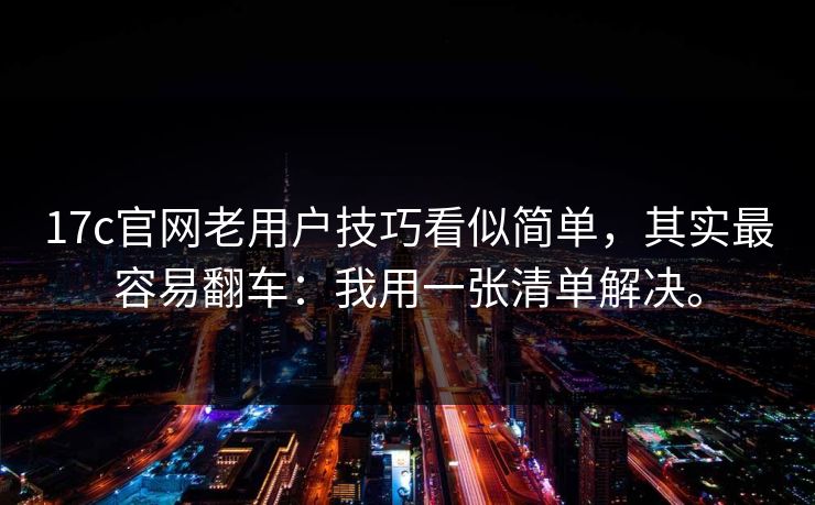 17c官网老用户技巧看似简单，其实最容易翻车：我用一张清单解决。