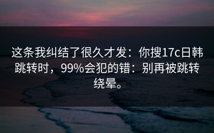 这条我纠结了很久才发:你搜17c日韩跳转时,99%会犯的错:别再被跳转绕晕。 这条我纠结了很久才发:你搜17c日韩跳转时,99%会犯的错:别再被跳转绕晕。