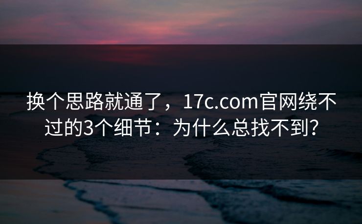 换个思路就通了，17c.com官网绕不过的3个细节：为什么总找不到？