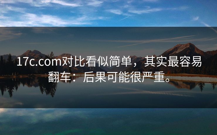 17c.com对比看似简单,其实最容易翻车:后果可能很严重。 17c.com对比看似简单,其实最容易翻车:后果可能很严重。
