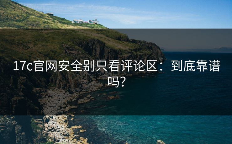 17c官网安全别只看评论区：到底靠谱吗？