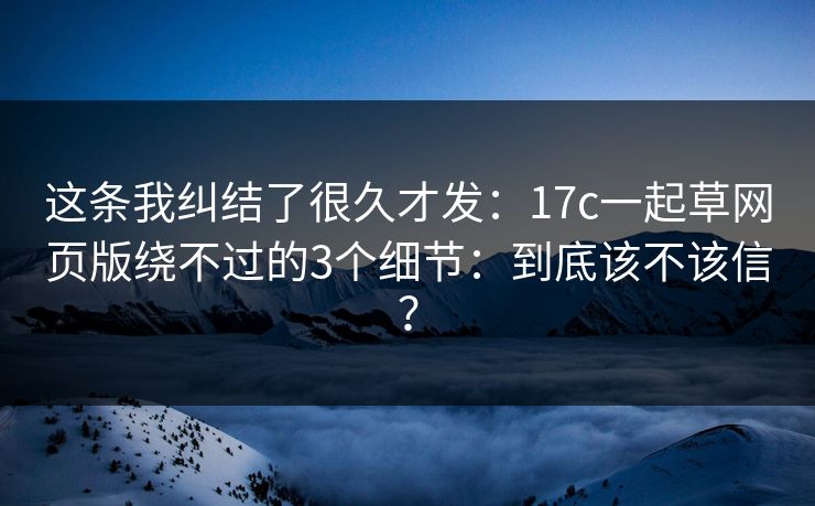 这条我纠结了很久才发:17c一起草网页版绕不过的3个细节:到底该不该信? 这条我纠结了很久才发:17c一起草网页版绕不过的3个细节:到底该不该信?