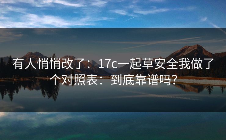 有人悄悄改了：17c一起草安全我做了个对照表：到底靠谱吗？