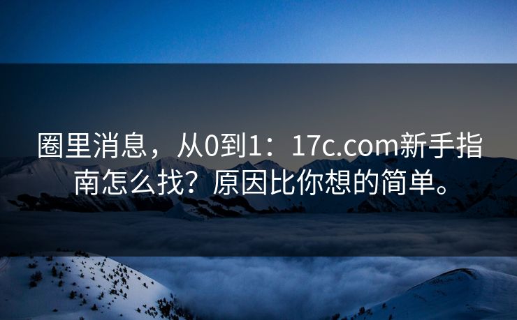 圈里消息,从0到1:17c.com新手指南怎么找?原因比你想的简单。 圈里消息,从0到1:17c.com新手指南怎么找?原因比你想的简单。