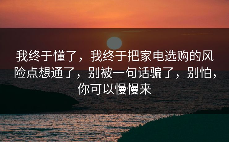 我终于懂了，我终于把家电选购的风险点想通了，别被一句话骗了，别怕，你可以慢慢来