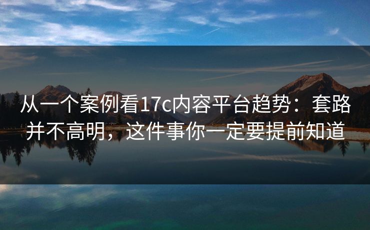 从一个案例看17c内容平台趋势：套路并不高明，这件事你一定要提前知道