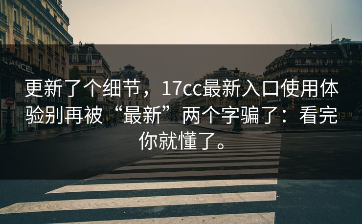 更新了个细节，17cc最新入口使用体验别再被“最新”两个字骗了：看完你就懂了。