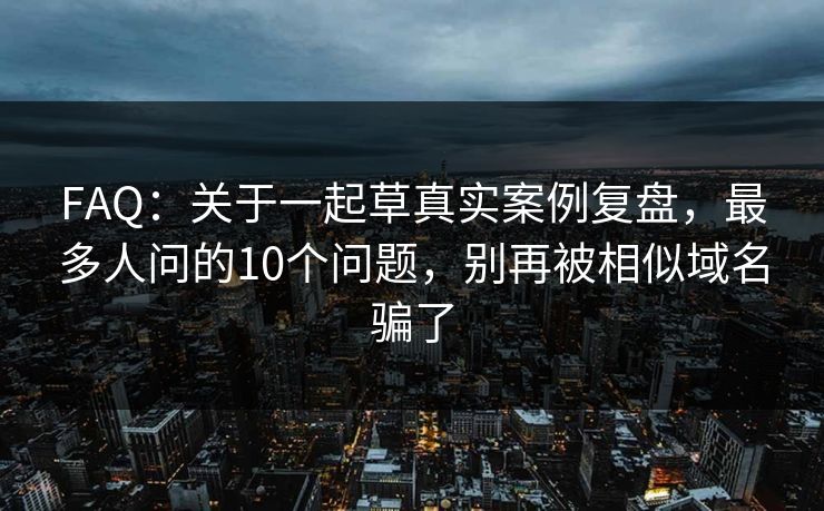 FAQ：关于一起草真实案例复盘，最多人问的10个问题，别再被相似域名骗了