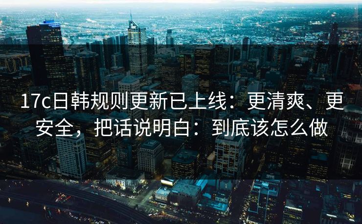 17c日韩规则更新已上线：更清爽、更安全，把话说明白：到底该怎么做