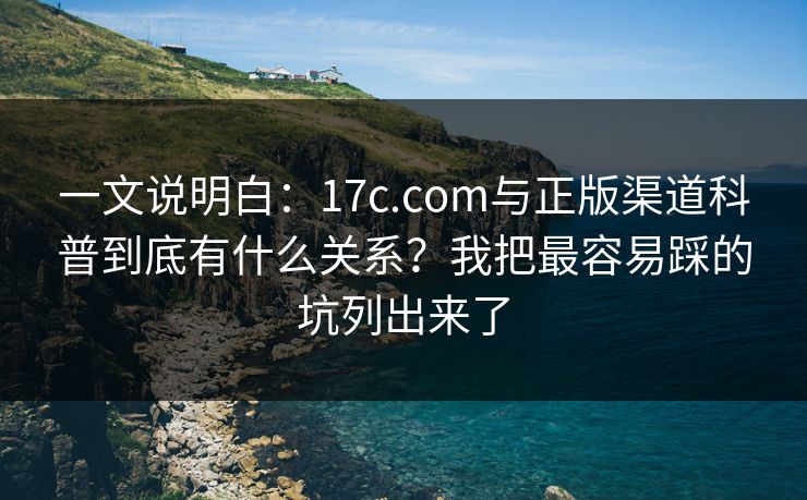 一文说明白：17c.com与正版渠道科普到底有什么关系？我把最容易踩的坑列出来了