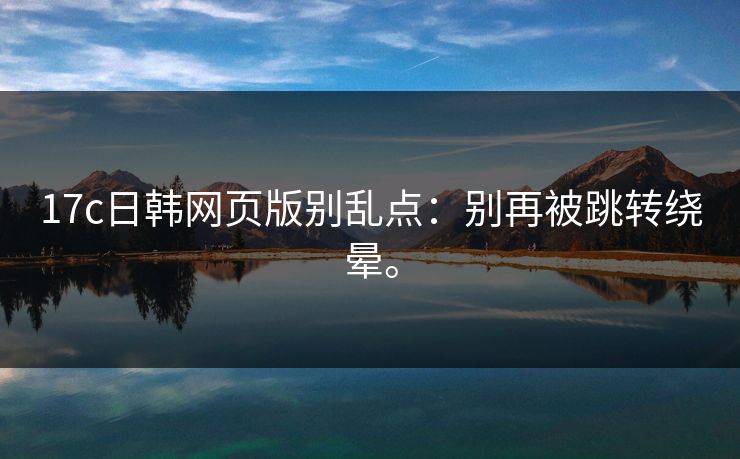 17c日韩网页版别乱点：别再被跳转绕晕。