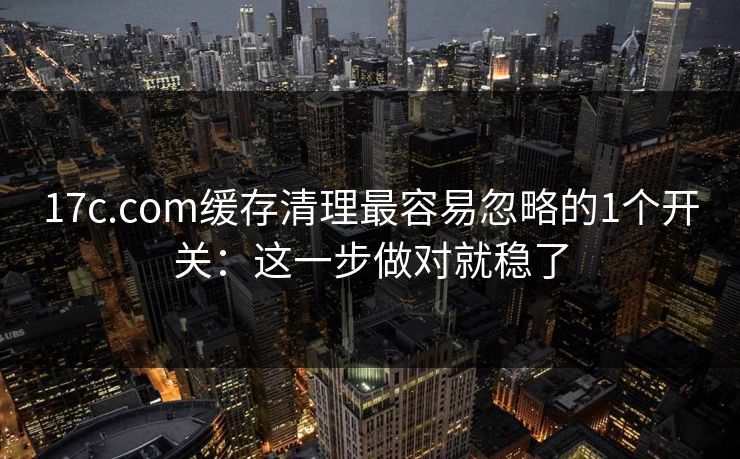 17c.com缓存清理最容易忽略的1个开关：这一步做对就稳了