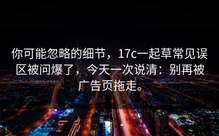 你可能忽略的细节，17c一起草常见误区被问爆了，今天一次说清：别再被广告页拖走。
