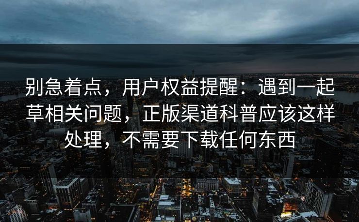 别急着点，用户权益提醒：遇到一起草相关问题，正版渠道科普应该这样处理，不需要下载任何东西